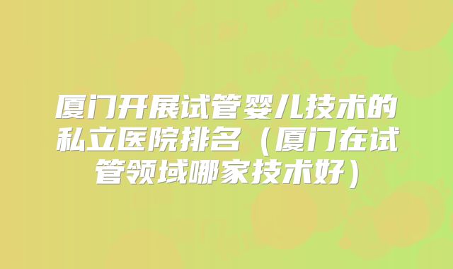 厦门开展试管婴儿技术的私立医院排名（厦门在试管领域哪家技术好）