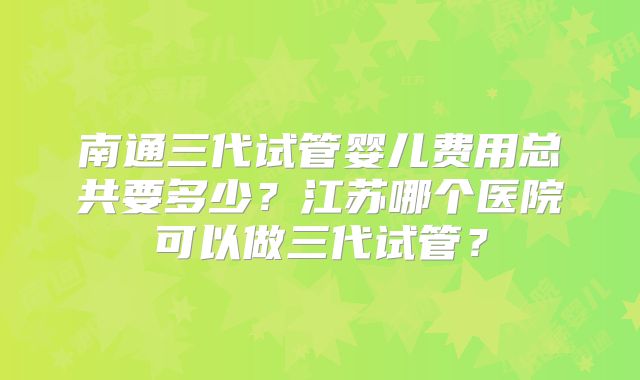 南通三代试管婴儿费用总共要多少?江苏哪个医院可以做三代试管?