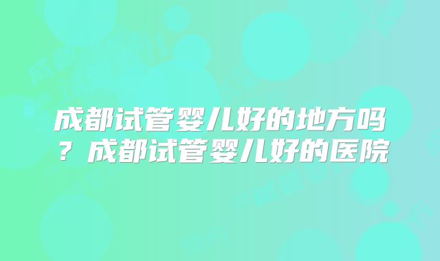 成都试管婴儿好的地方吗？成都试管婴儿好的医院