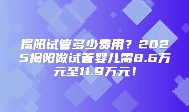 揭阳试管多少费用？2025揭阳做试管婴儿需8.6万元至11.9万元！