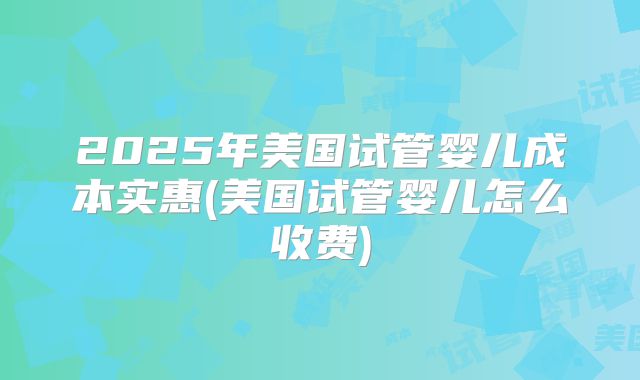 2025年美国试管婴儿成本实惠(美国试管婴儿怎么收费)