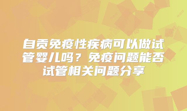 自贡免疫性疾病可以做试管婴儿吗?免疫问题能否试管相关问题分享