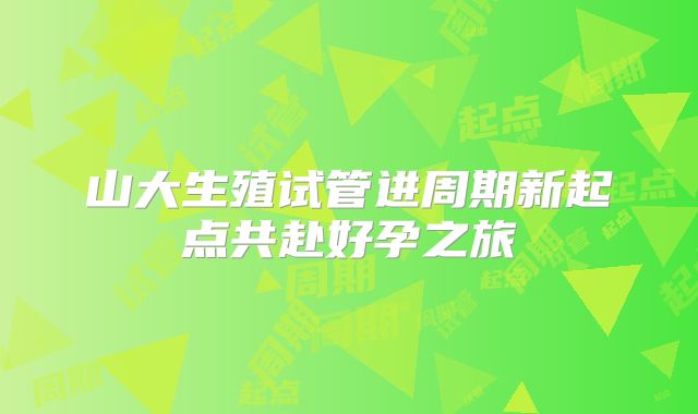 山大生殖试管进周期新起点共赴好孕之旅