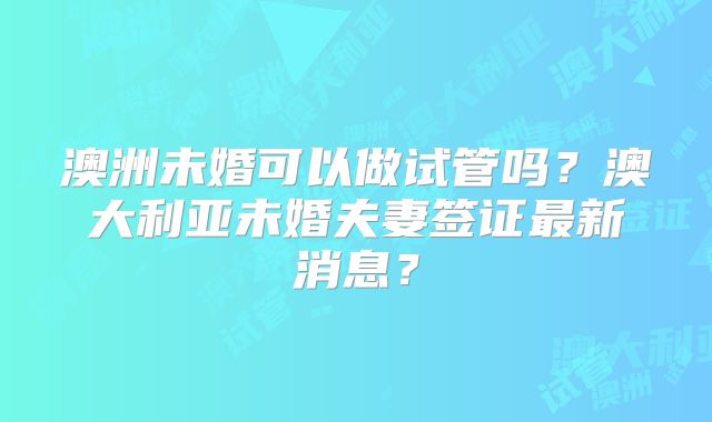澳洲未婚可以做试管吗?澳大利亚未婚夫妻签证最新消息?