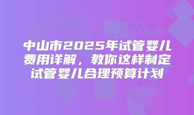 中山市2025年试管婴儿费用详解，教你这样制定试管婴儿合理预算计划