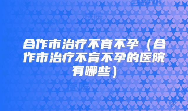 合作市治疗不育不孕(合作市治疗不育不孕的医院有哪些)