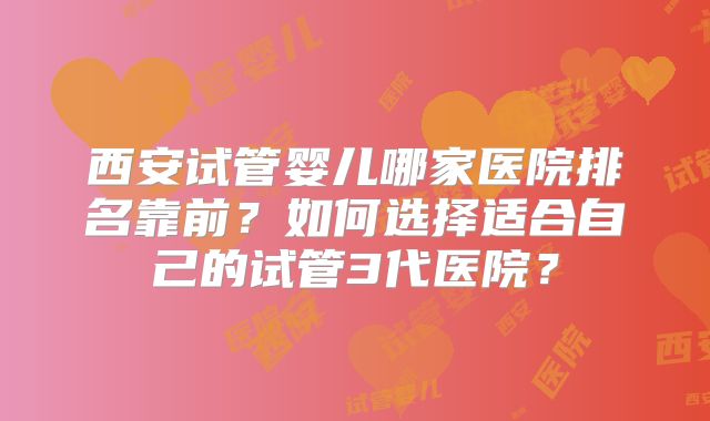 西安试管婴儿哪家医院排名靠前？如何选择适合自己的试管3代医院？
