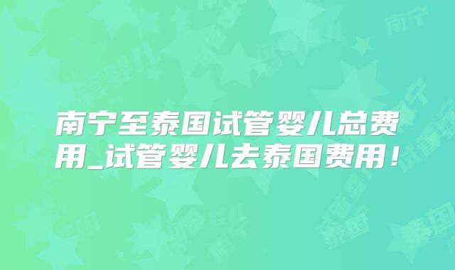 南宁至泰国试管婴儿总费用_试管婴儿去泰国费用！