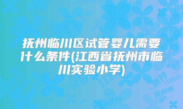 抚州临川区试管婴儿需要什么条件(江西省抚州市临川实验小学)