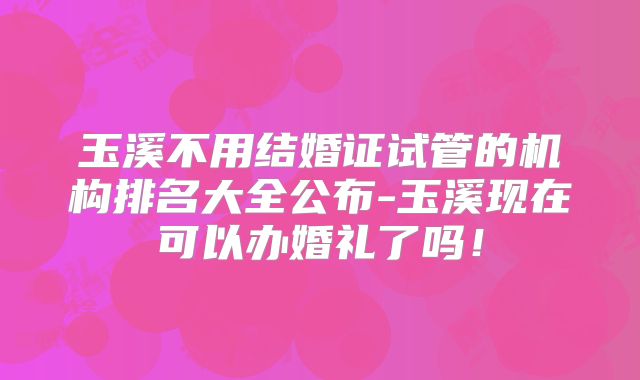 玉溪不用结婚证试管的机构排名大全公布-玉溪现在可以办婚礼了吗！