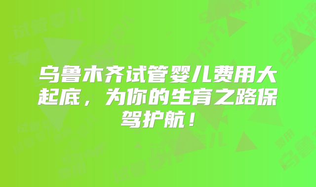乌鲁木齐试管婴儿费用大起底，为你的生育之路保驾护航！