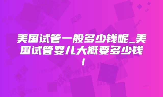 美国试管一般多少钱呢_美国试管婴儿大概要多少钱！