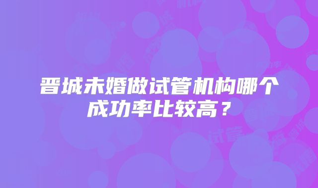 晋城未婚做试管机构哪个成功率比较高？