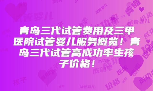 青岛三代试管费用及三甲医院试管婴儿服务概览！青岛三代试管高成功率生孩子价格！