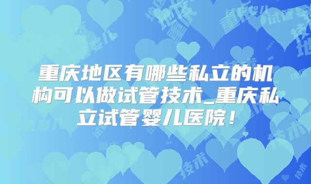 重庆地区有哪些私立的机构可以做试管技术_重庆私立试管婴儿医院！