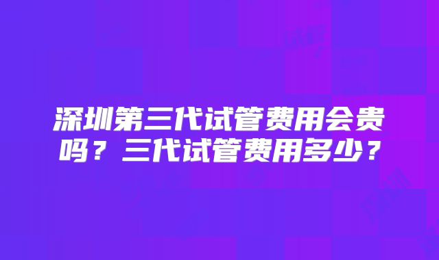 深圳第三代试管费用会贵吗？三代试管费用多少？