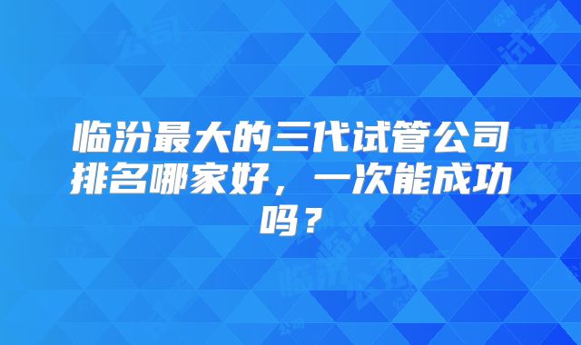 临汾最大的三代试管公司排名哪家好，一次能成功吗？