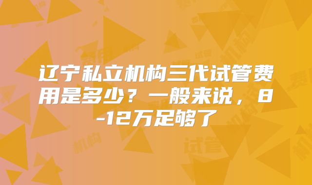 辽宁私立机构三代试管费用是多少？一般来说，8-12万足够了