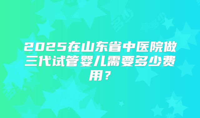 2025在山东省中医院做三代试管婴儿需要多少费用?