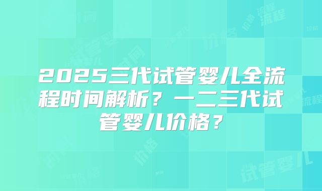 2025三代试管婴儿全流程时间解析？一二三代试管婴儿价格？
