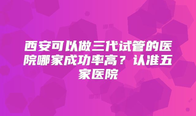西安可以做三代试管的医院哪家成功率高？认准五家医院