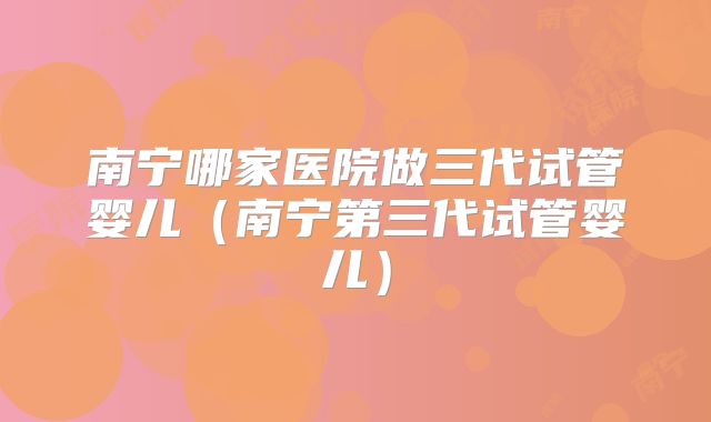南宁哪家医院做三代试管婴儿（南宁第三代试管婴儿）
