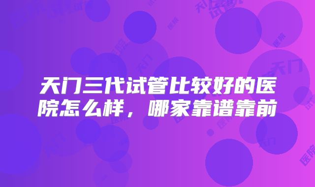 天门三代试管比较好的医院怎么样，哪家靠谱靠前