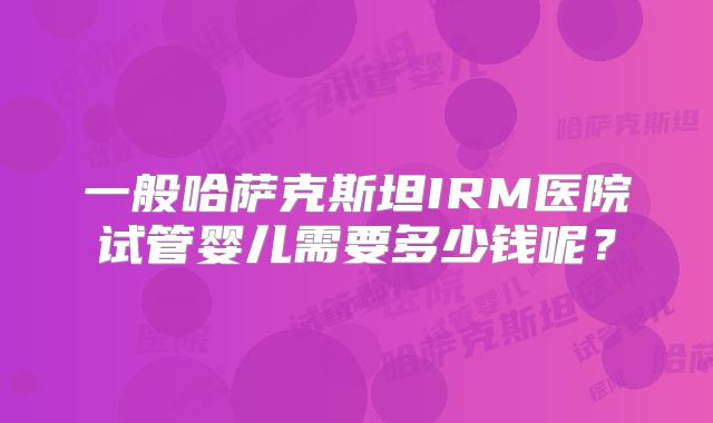 一般哈萨克斯坦IRM医院试管婴儿需要多少钱呢？