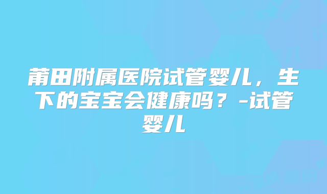 莆田附属医院试管婴儿，生下的宝宝会健康吗？-试管婴儿