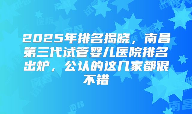 2025年排名揭晓，南昌第三代试管婴儿医院排名出炉，公认的这几家都很不错