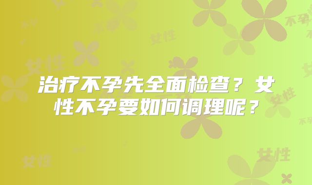 治疗不孕先全面检查？女性不孕要如何调理呢？