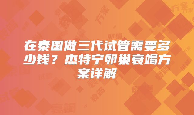 在泰国做三代试管需要多少钱？杰特宁卵巢衰竭方案详解