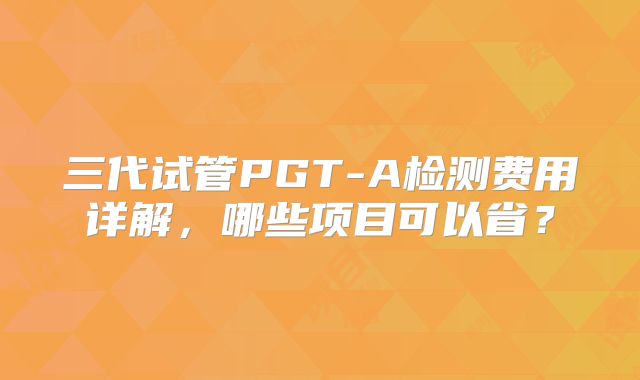 三代试管PGT-A检测费用详解，哪些项目可以省？
