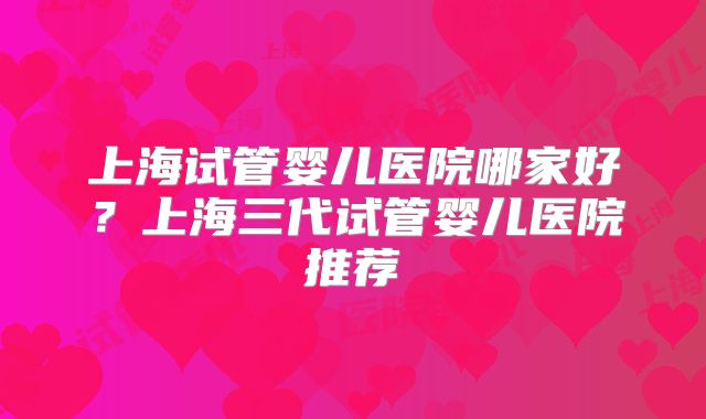 上海试管婴儿医院哪家好？上海三代试管婴儿医院推荐