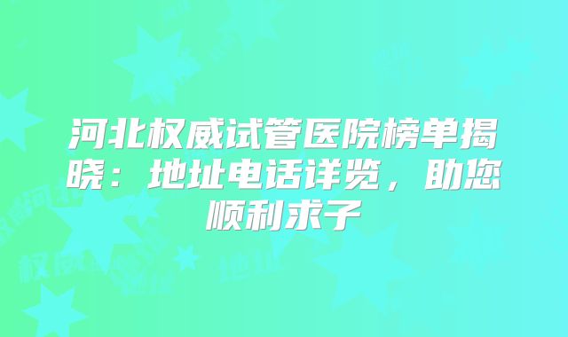 河北权威试管医院榜单揭晓：地址电话详览，助您顺利求子