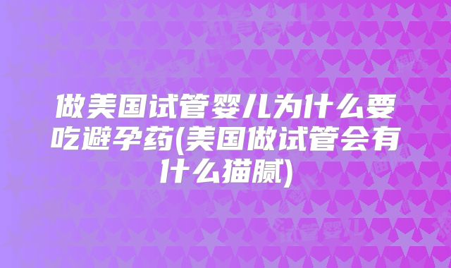 做美国试管婴儿为什么要吃避孕药(美国做试管会有什么猫腻)