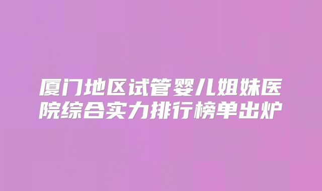 厦门地区试管婴儿姐妹医院综合实力排行榜单出炉