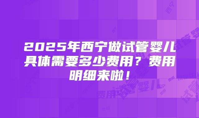 2025年西宁做试管婴儿具体需要多少费用？费用明细来啦！