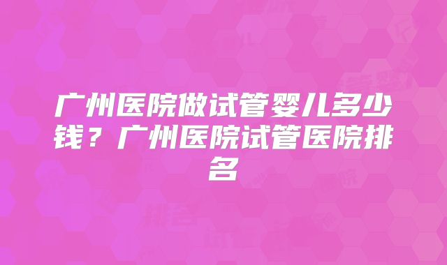 广州医院做试管婴儿多少钱?广州医院试管医院排名