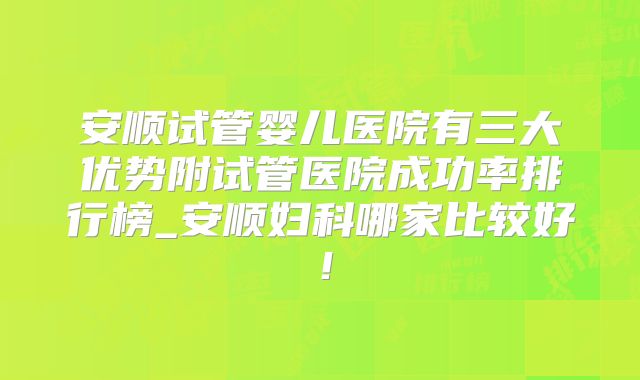 安顺试管婴儿医院有三大优势附试管医院成功率排行榜_安顺妇科哪家比较好！