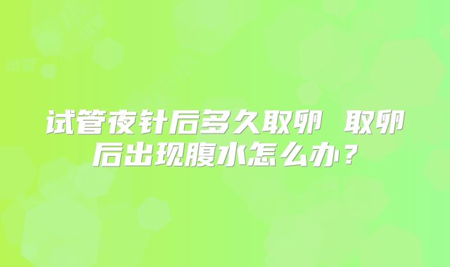 试管夜针后多久取卵 取卵后出现腹水怎么办？