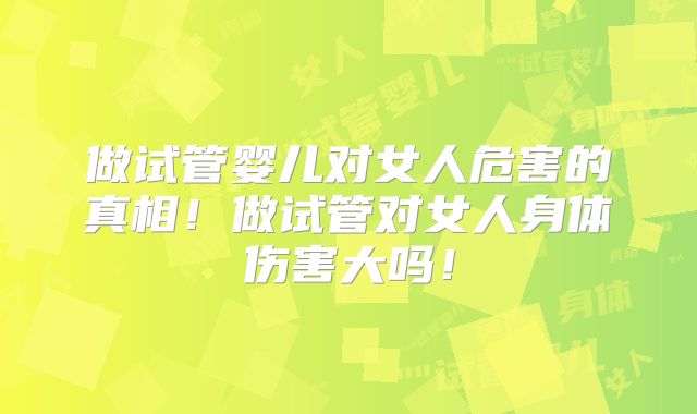做试管婴儿对女人危害的真相！做试管对女人身体伤害大吗！