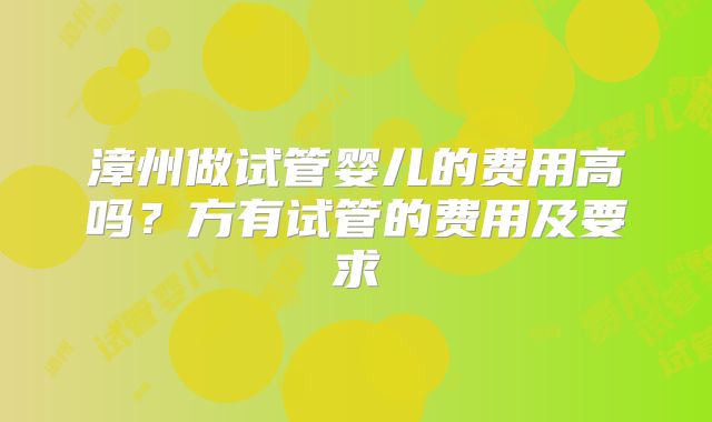 漳州做试管婴儿的费用高吗?方有试管的费用及要求