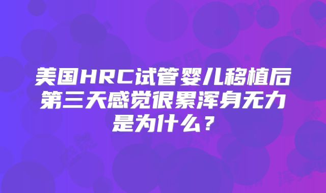 美国HRC试管婴儿移植后第三天感觉很累浑身无力是为什么?