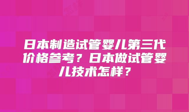 日本制造试管婴儿第三代价格参考？日本做试管婴儿技术怎样？