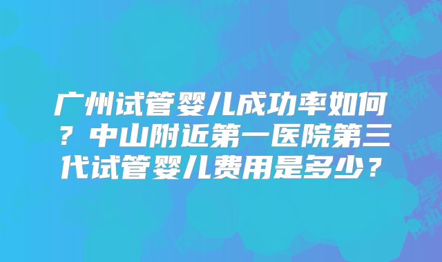 广州试管婴儿成功率如何？中山附近第一医院第三代试管婴儿费用是多少？