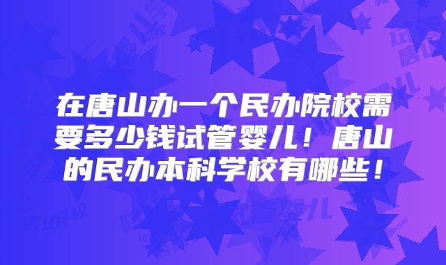 在唐山办一个民办院校需要多少钱试管婴儿！唐山的民办本科学校有哪些！