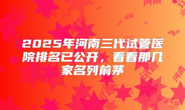 2025年河南三代试管医院排名已公开，看看那几家名列前茅