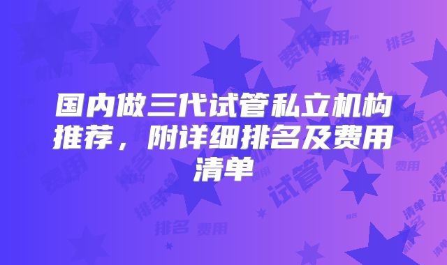 国内做三代试管私立机构推荐，附详细排名及费用清单