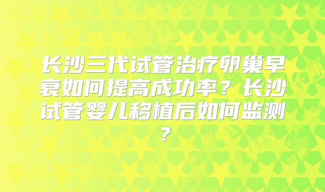 长沙三代试管治疗卵巢早衰如何提高成功率？长沙试管婴儿移植后如何监测？
